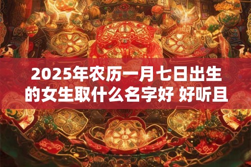 2025年农历一月七日出生的女生取什么名字好 好听且寓意好的名字推荐
