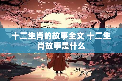 十二生肖的故事全文 十二生肖故事是什么 十二生肖的故事全文 十二生肖故事是什么