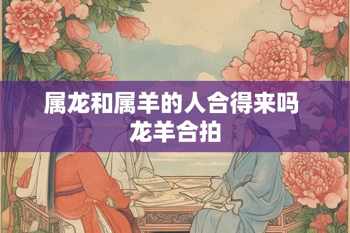 属龙和属羊的人合得来吗 龙羊合拍