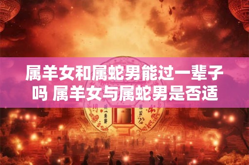 属羊女和属蛇男能过一辈子吗 属羊女与属蛇男是否适合长久相处