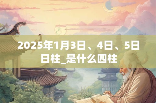 详细阅读:2025年1月3日、4日、5日日柱_是什么四柱 2025年1月3日、4日、5日日柱_是什么四柱