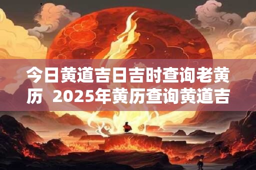 今日黄道吉日吉时查询老黄历  2025年黄历查询黄道吉日
