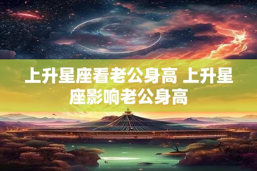 上升星座看老公身高 上升星座影响老公身高