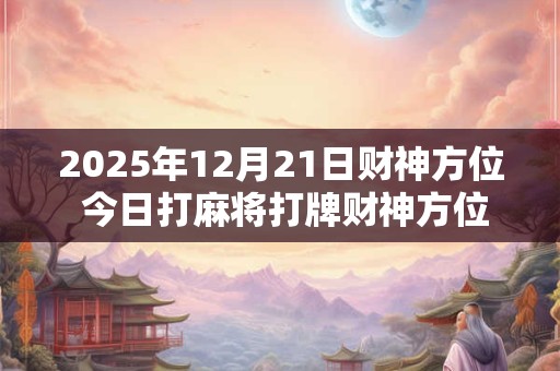 2025年12月21日财神方位 今日打麻将打牌财神方位