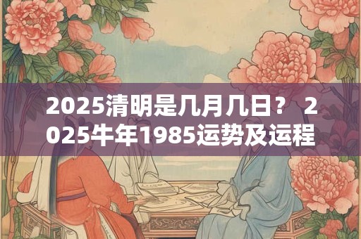 2025清明是几月几日？ 2025牛年1985运势及运程