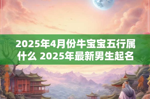 2025年4月份牛宝宝五行属什么 2025年最新男生起名