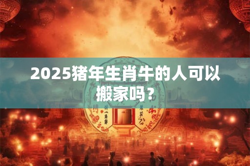 2025猪年生肖牛的人可以搬家吗？