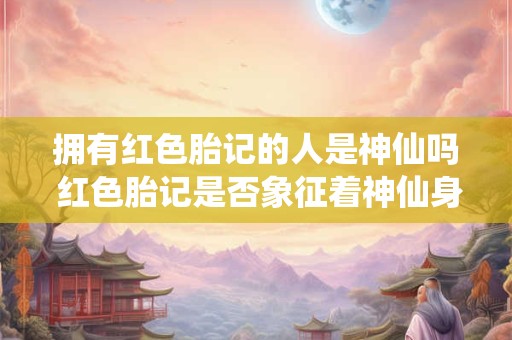 拥有红色胎记的人是神仙吗 红色胎记是否象征着神仙身份