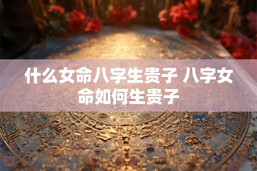 什么女命八字生贵子 八字女命如何生贵子