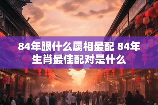 84年跟什么属相最配 84年生肖最佳配对是什么