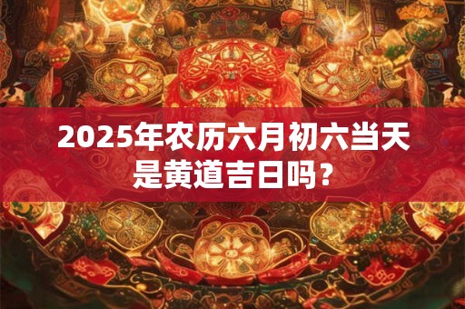 2025年农历六月初六当天是黄道吉日吗？
