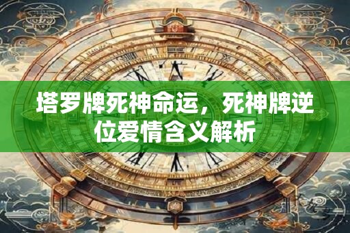 塔罗牌死神命运,死神牌逆位爱情含义解析 塔罗牌死神命运,死神牌逆位爱情含义解析