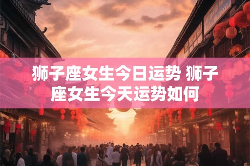 狮子座女生今日运势 狮子座女生今天运势如何