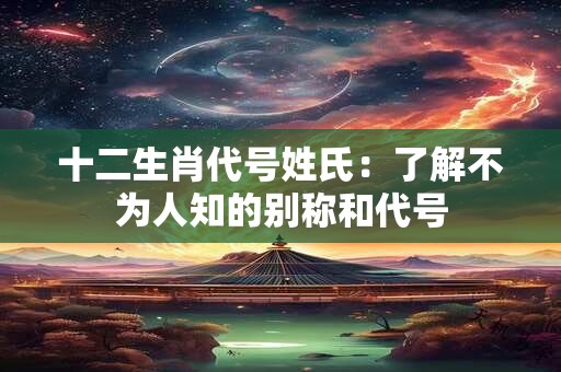 十二生肖代号姓氏：了解不为人知的别称和代号