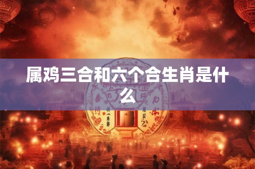 属鸡三合和六个合生肖是什么 属鸡三合和六个合生肖是什么