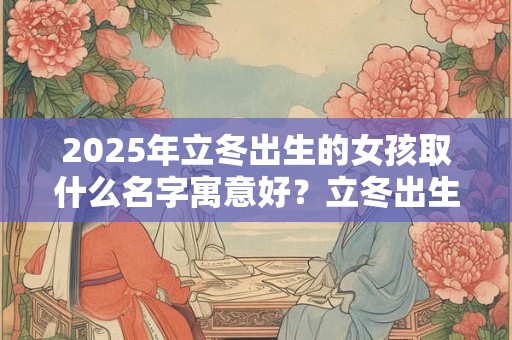2025年立冬出生的女孩取什么名字寓意好？立冬出生的女孩命好吗？