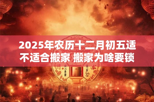 2025年农历十二月初五适不适合搬家 搬家为啥要锁门三天