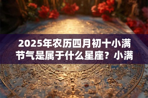 2026年农历四月初十小满节气是属于什么星座?小满有什么习俗? 2026年农历四月初十小满节气是属于什么星座?小满有什么习俗?