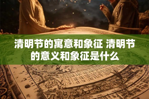 清明节的寓意和象征 清明节的意义和象征是什么 清明节的寓意和象征 清明节的意义和象征是什么