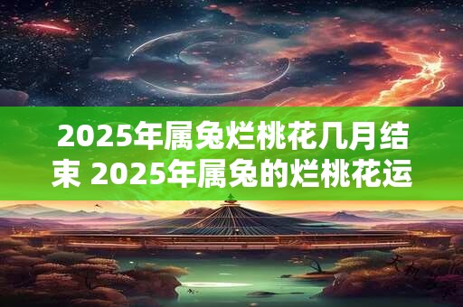 2025年属兔烂桃花几月结束 2025年属兔的烂桃花运指的是哪几个月何时结束