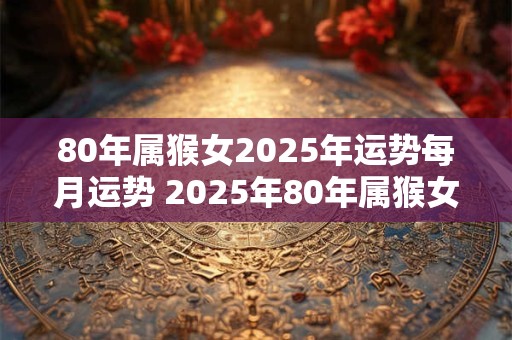 80年属猴女2025年运势每月运势 2025年80年属猴女的每月运势如何