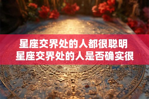 星座交界处的人都很聪明 星座交界处的人是否确实很聪明