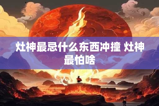 灶神最忌什么东西冲撞 灶神最怕啥 灶神最忌什么东西冲撞 灶神最怕啥