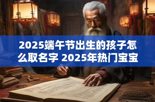 2025端午节出生的孩子怎么取名字 2025年热门宝宝名字
