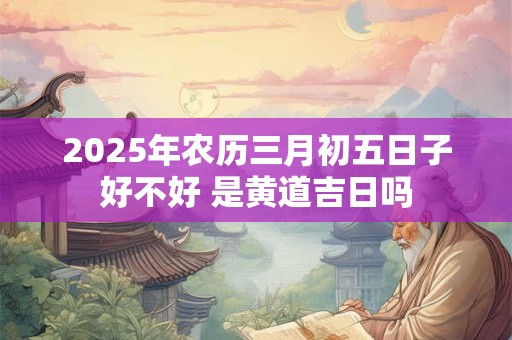 2025年农历三月初五日子好不好 是黄道吉日吗