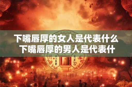 下嘴唇厚的女人是代表什么 下嘴唇厚的男人是代表什么