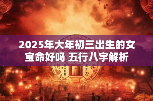 2025年大年初三出生的女宝命好吗 五行八字解析