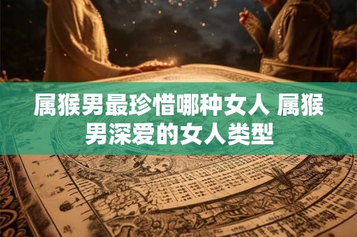 属猴男最珍惜哪种女人 属猴男深爱的女人类型