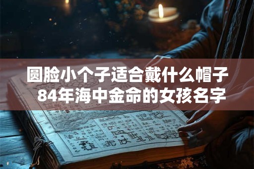 圆脸小个子适合戴什么帽子  84年海中金命的女孩名字大全