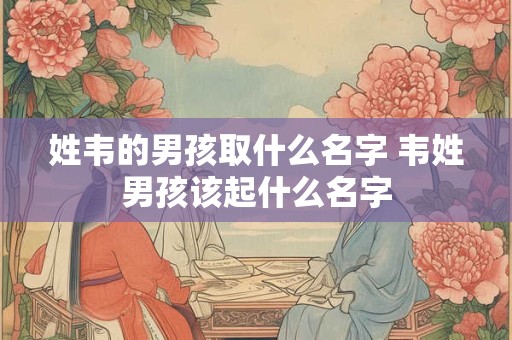 姓韦的男孩取什么名字 韦姓男孩该起什么名字