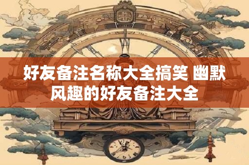 好友备注名称大全搞笑 幽默风趣的好友备注大全