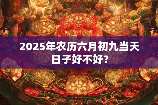 2025年农历六月初九当天日子好不好？