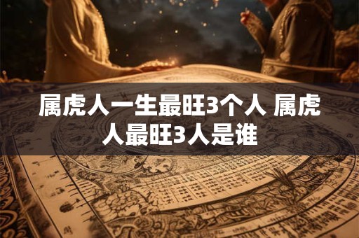 属虎人一生最旺3个人 属虎人最旺3人是谁