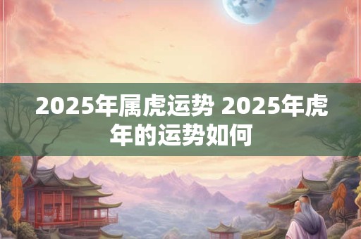 2025年属虎运势 2025年虎年的运势如何
