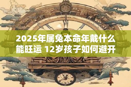 2025年属兔本命年戴什么能旺运 12岁孩子如何避开太岁