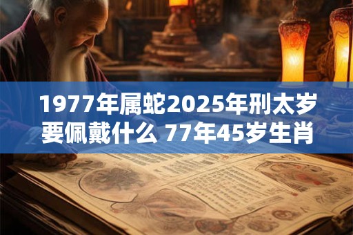 1977年属蛇2025年刑太岁要佩戴什么 77年45岁生肖蛇犯太岁怎么化解