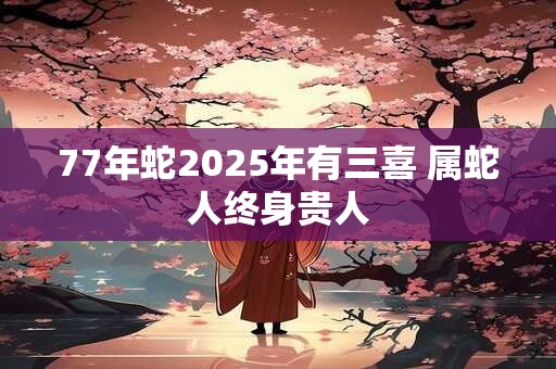 77年蛇2025年有三喜 属蛇人终身贵人