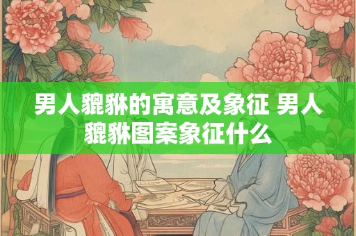 男人貔貅的寓意及象征 男人貔貅图案象征什么