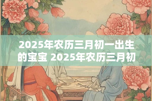 2025年农历三月初一出生的宝宝 2025年农历三月初三是什么日子