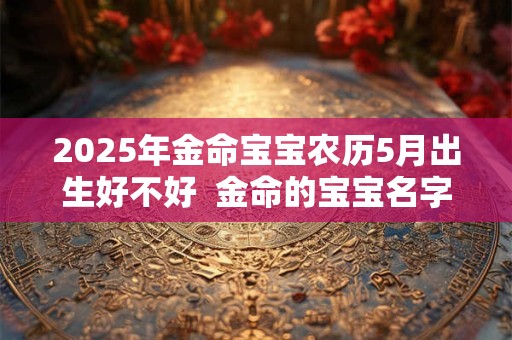 2025年金命宝宝农历5月出生好不好  金命的宝宝名字推荐