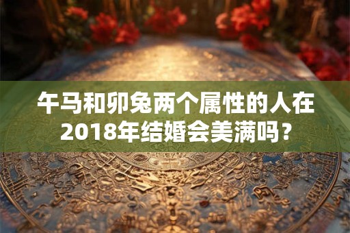 午马和卯兔两个属性的人在2018年结婚会美满吗？