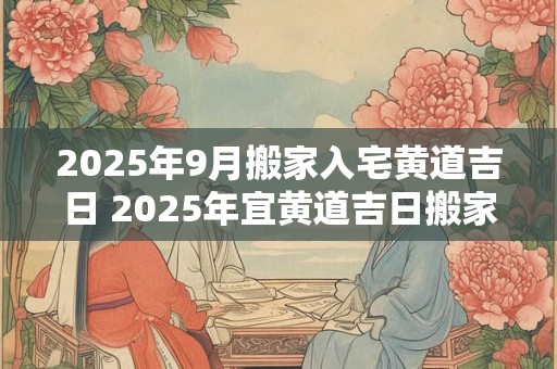2025年9月搬家入宅黄道吉日 2025年宜黄道吉日搬家入宅吗
