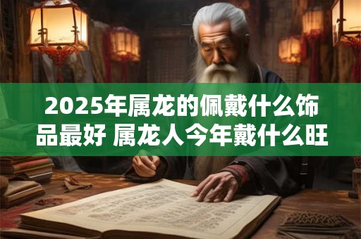 2025年属龙的佩戴什么饰品最好 属龙人今年戴什么旺运