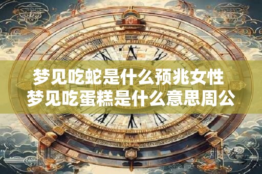梦见吃蛇是什么预兆女性 梦见吃蛋糕是什么意思周公解梦