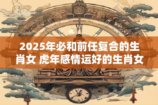 2025年必和前任复合的生肖女 虎年感情运好的生肖女