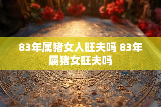 83年属猪女人旺夫吗 83年属猪女旺夫吗